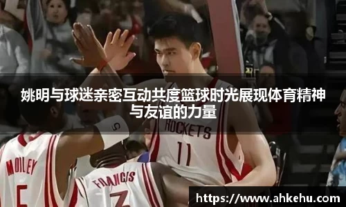 姚明与球迷亲密互动共度篮球时光展现体育精神与友谊的力量