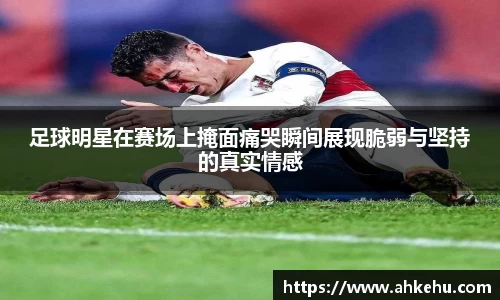 足球明星在赛场上掩面痛哭瞬间展现脆弱与坚持的真实情感