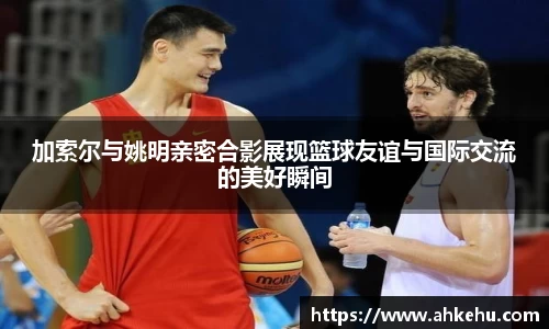 加索尔与姚明亲密合影展现篮球友谊与国际交流的美好瞬间