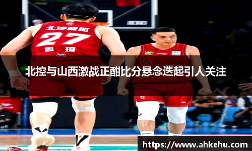 北控与山西激战正酣比分悬念迭起引人关注
